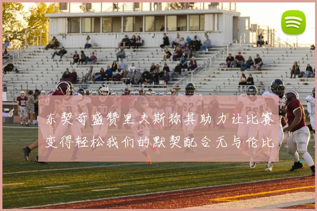 东契奇盛赞里夫斯称其助力让比赛变得轻松我们的默契配合无与伦比