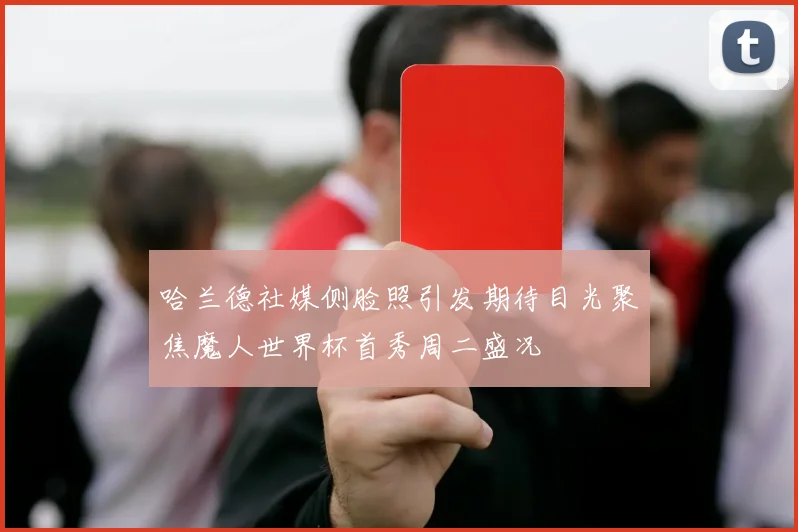 哈兰德社媒侧脸照引发期待目光聚焦魔人世界杯首秀周二盛况