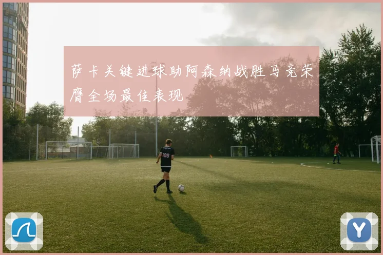 萨卡关键进球助阿森纳战胜马竞荣膺全场最佳表现