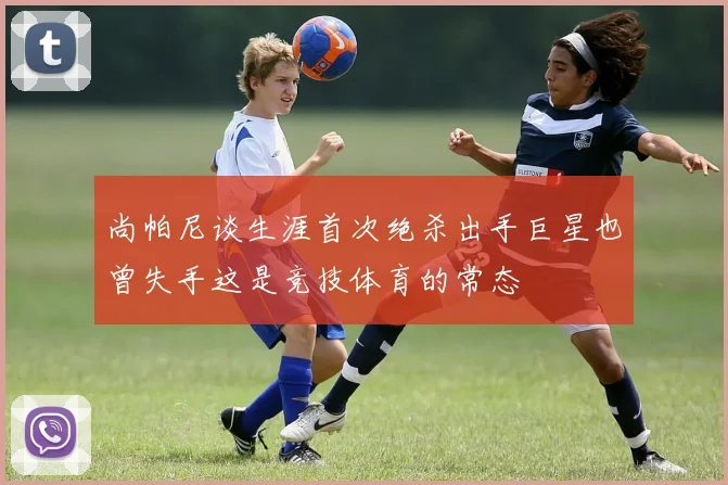 尚帕尼谈生涯首次绝杀出手巨星也曾失手这是竞技体育的常态