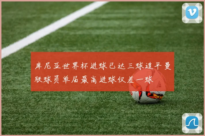 库尼亚世界杯进球已达三球追平曼联球员单届最高进球仅差一球