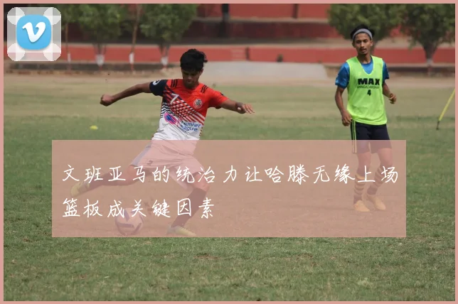文班亚马的统治力让哈滕无缘上场篮板成关键因素