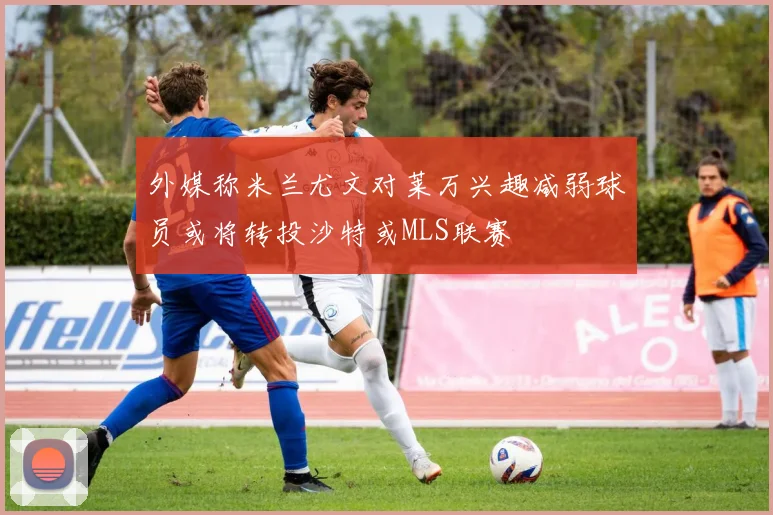 外媒称米兰尤文对莱万兴趣减弱球员或将转投沙特或MLS联赛