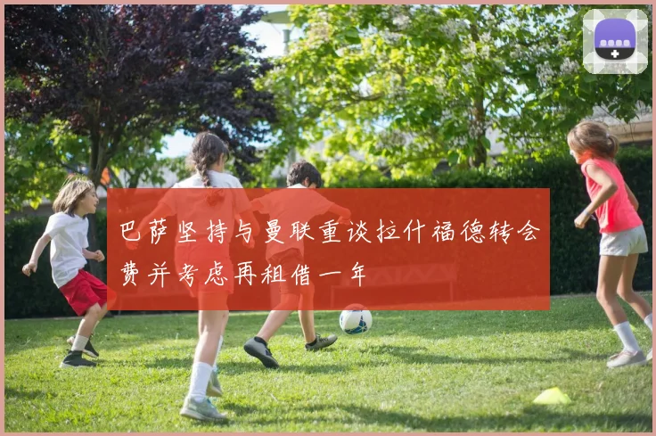 巴萨坚持与曼联重谈拉什福德转会费并考虑再租借一年