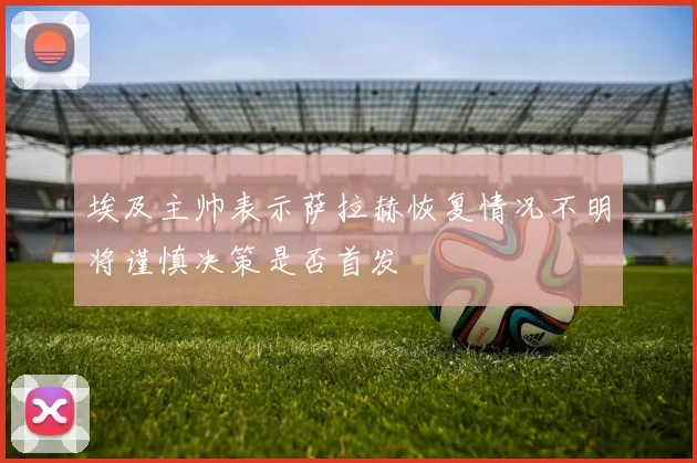 埃及主帅表示萨拉赫恢复情况不明将谨慎决策是否首发